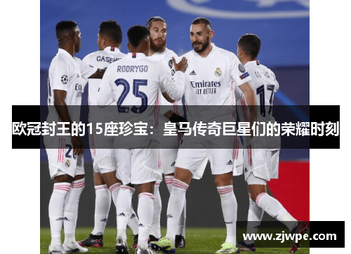 欧冠封王的15座珍宝：皇马传奇巨星们的荣耀时刻