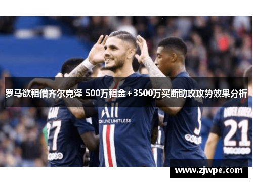 罗马欲租借齐尔克泽 500万租金+3500万买断助攻攻势效果分析